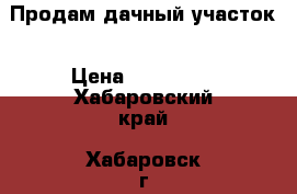 Продам дачный участок › Цена ­ 150 000 - Хабаровский край, Хабаровск г. Недвижимость » Земельные участки продажа   . Хабаровский край